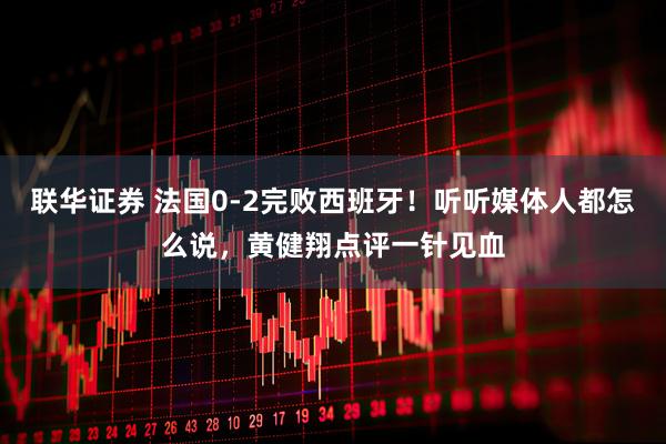 联华证券 法国0-2完败西班牙！听听媒体人都怎么说，黄健翔点评一针见血