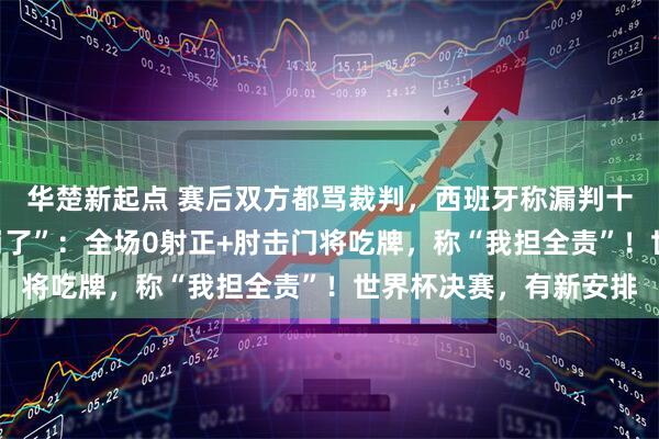 华楚新起点 赛后双方都骂裁判，西班牙称漏判十多次！姆巴佩“心态崩了”：全场0射正+肘击门将吃牌，称“我担全责”！世界杯决赛，有新安排